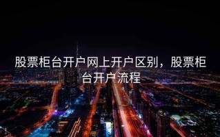 股票柜台开户网上开户区别，股票柜台开户流程