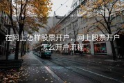 在网上怎样股票开户，网上股票开户怎么开户流程