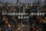 开户买股票在哪里开户，想买股票去哪里开户