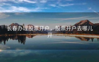 长春办理股票开户，股票开户去哪儿开