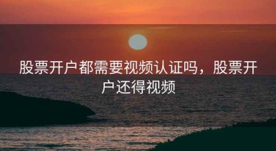 股票开户都需要视频认证吗，股票开户还得视频