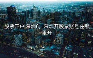 股票开户 深圳6，深圳开股票账号在哪里开