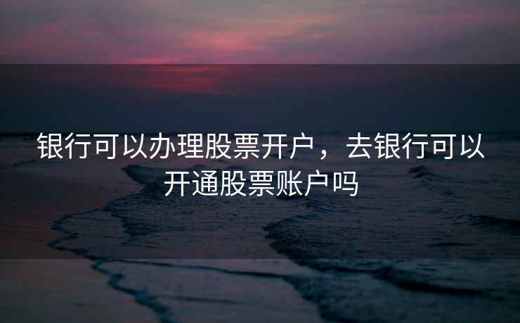 银行可以办理股票开户，去银行可以开通股票账户吗