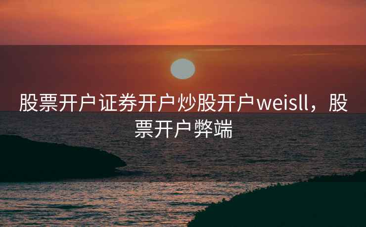 股票开户证券开户炒股开户weisll，股票开户弊端