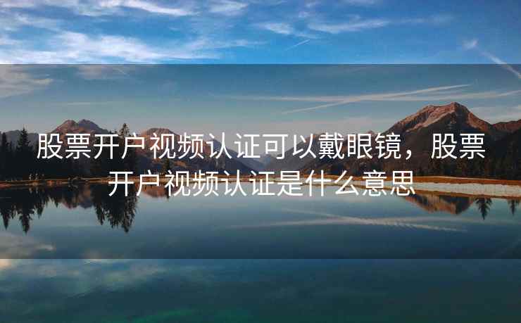 股票开户视频认证可以戴眼镜，股票开户视频认证是什么意思