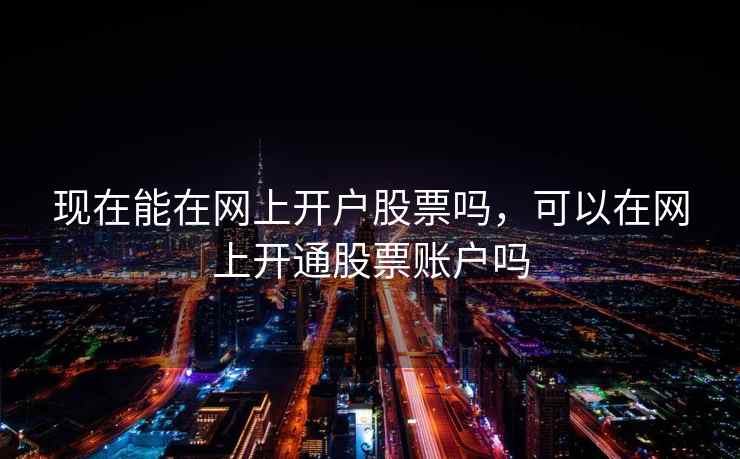 现在能在网上开户股票吗，可以在网上开通股票账户吗