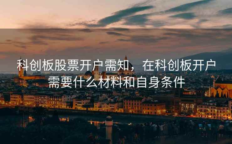 科创板股票开户需知，在科创板开户需要什么材料和自身条件