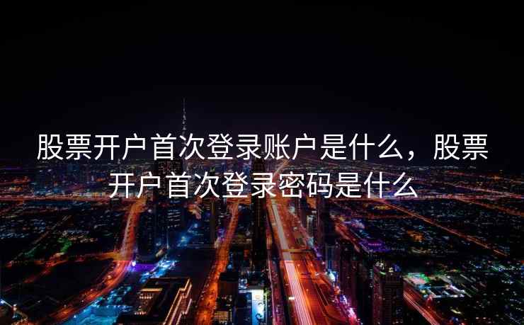 股票开户首次登录账户是什么，股票开户首次登录密码是什么
