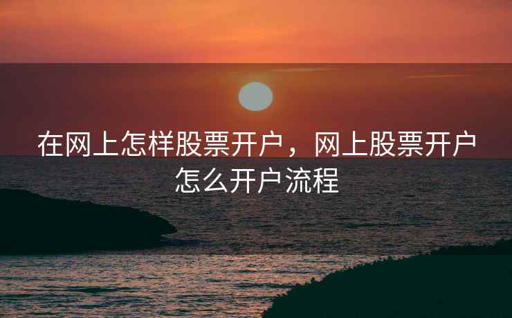 在网上怎样股票开户，网上股票开户怎么开户流程