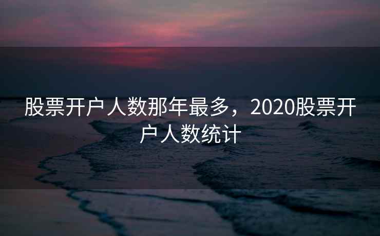 股票开户人数那年最多,2020股票开户人数统计 股票开户人数那年最多,2020股票开户人数统计