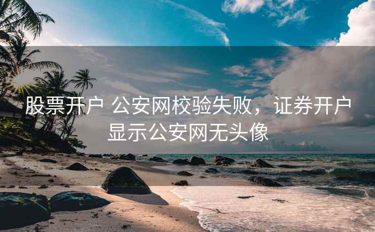 股票开户 公安网校验失败，证券开户显示公安网无头像