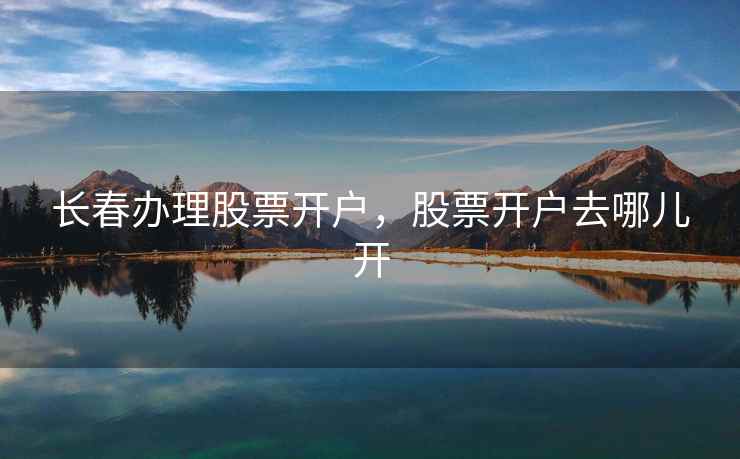 长春办理股票开户，股票开户去哪儿开