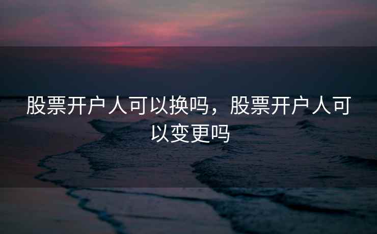 股票开户人可以换吗，股票开户人可以变更吗