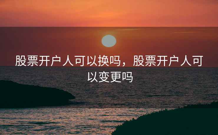 股票开户人可以换吗，股票开户人可以变更吗