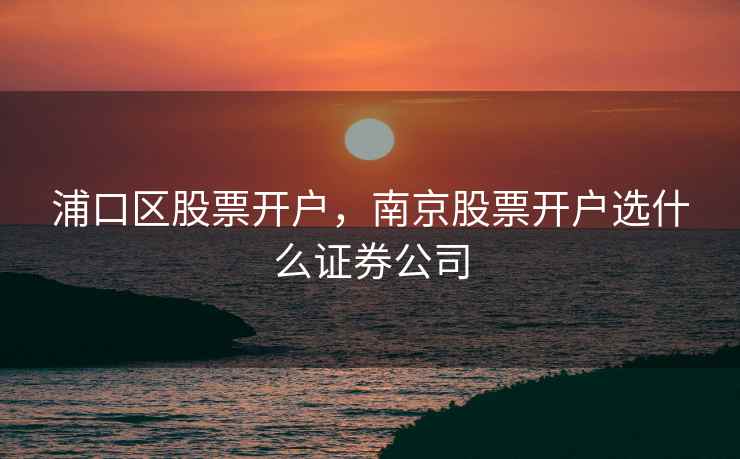 浦口区股票开户，南京股票开户选什么证券公司