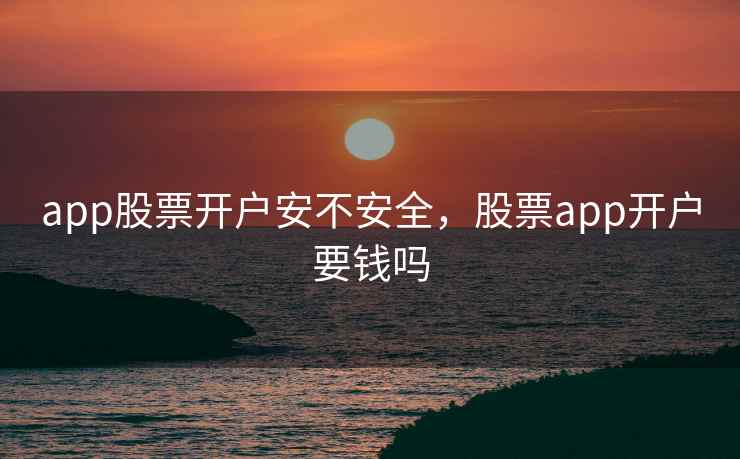 app股票开户安不安全，股票app开户要钱吗